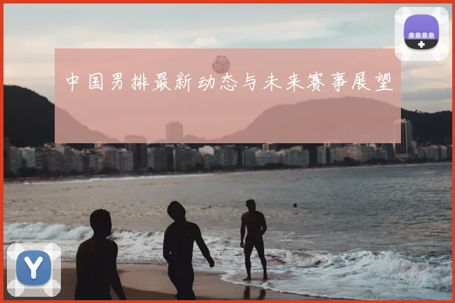中国男排最新动态与未来赛事展望