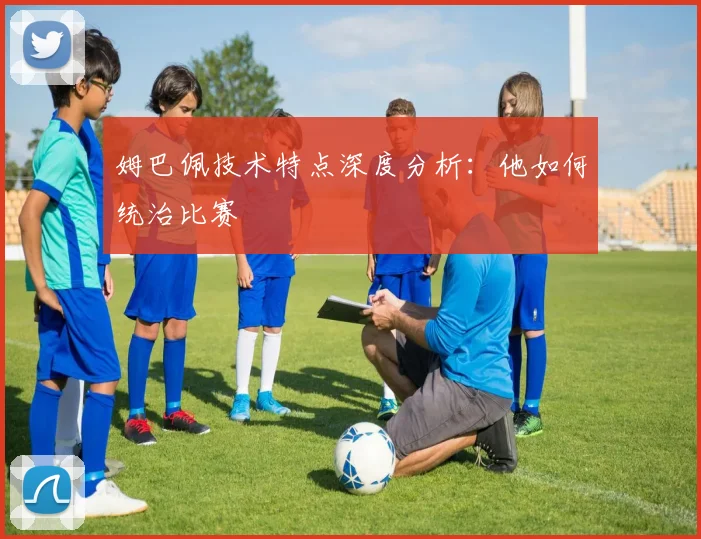 姆巴佩技术特点深度分析:他如何统治比赛