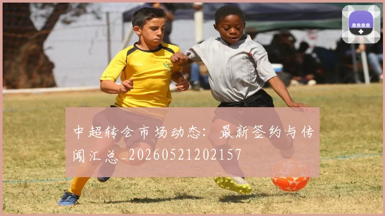 中超转会市场动态：最新签约与传闻汇总_20260521202157