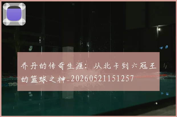 乔丹的传奇生涯：从北卡到六冠王的篮球之神_20260521151257